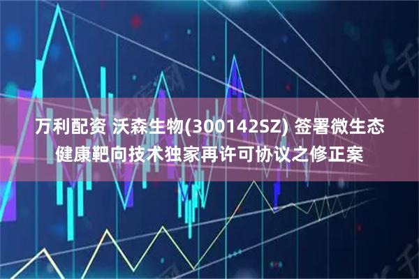 万利配资 沃森生物(300142SZ) 签署微生态健康靶向技术独家再许可协议之修正案