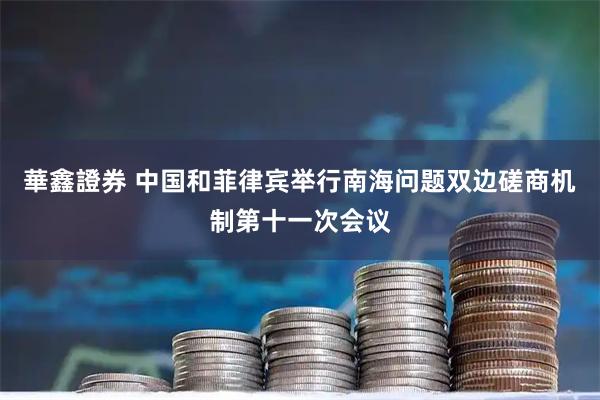 華鑫證券 中国和菲律宾举行南海问题双边磋商机制第十一次会议