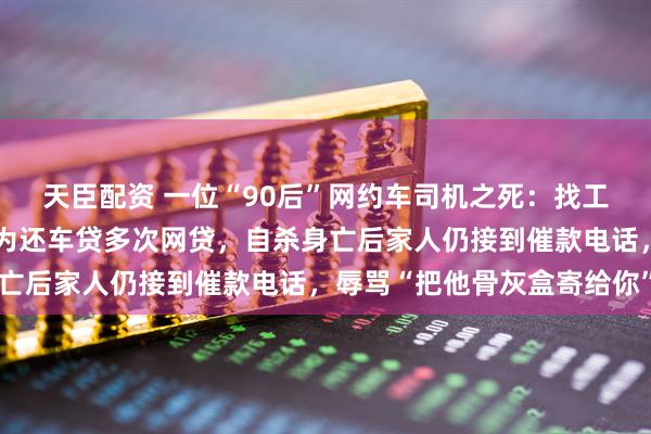 天臣配资 一位“90后”网约车司机之死：找工作被人设局贷款买车，为还车贷多次网贷，自杀身亡后家人仍接到催款电话，辱骂“把他骨灰盒寄给你”
