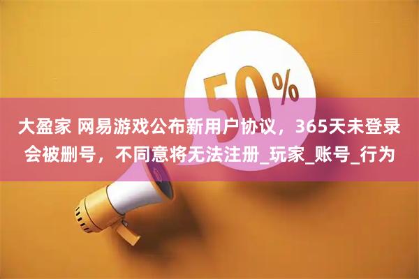 大盈家 网易游戏公布新用户协议，365天未登录会被删号，不同意将无法注册_玩家_账号_行为