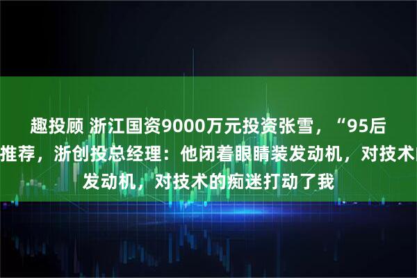 趣投顾 浙江国资9000万元投资张雪，“95后”投资经理最早推荐，浙创投总经理：他闭着眼睛装发动机，对技术的痴迷打动了我