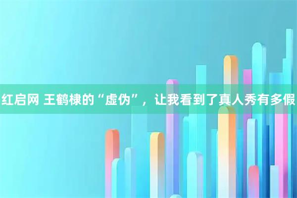 红启网 王鹤棣的“虚伪”，让我看到了真人秀有多假