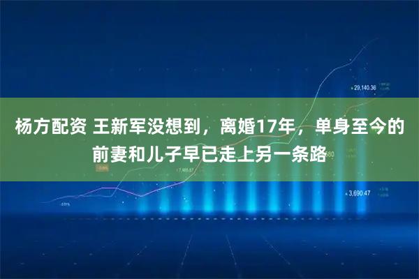 杨方配资 王新军没想到，离婚17年，单身至今的前妻和儿子早已走上另一条路