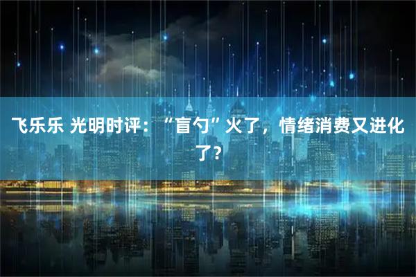 飞乐乐 光明时评：“盲勺”火了，情绪消费又进化了？