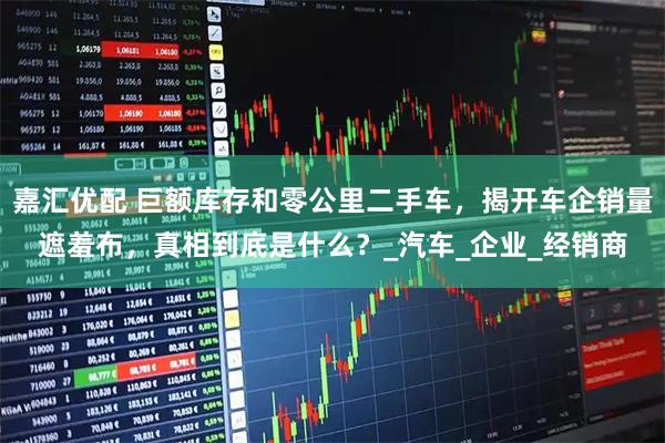 嘉汇优配 巨额库存和零公里二手车，揭开车企销量遮羞布，真相到底是什么？_汽车_企业_经销商