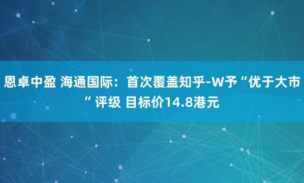 恩卓中盈 海通国际：首次覆盖知乎-W予“优于大市”评级 目标价14.8港元